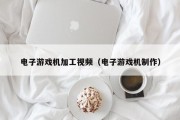 电子游戏机加工视频（电子游戏机制作）