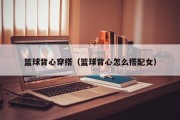 篮球背心穿搭（篮球背心怎么搭配女）