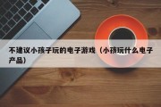 不建议小孩子玩的电子游戏（小孩玩什么电子产品）