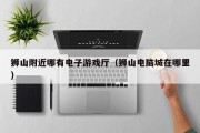 狮山附近哪有电子游戏厅（狮山电脑城在哪里）