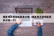 捕鱼电子游戏能赢多少钱（捕鱼电子游戏能赢多少钱一个）