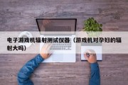电子游戏机辐射测试仪器（游戏机对孕妇的辐射大吗）